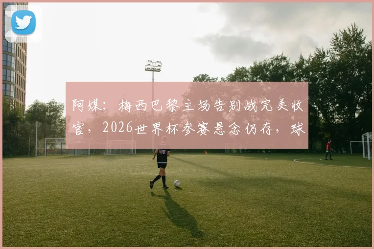 阿媒:梅西巴黎主场告别战完美收官,2026世界杯参赛悬念仍存,球迷关注最新动态