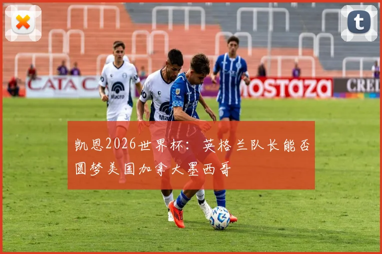 凯恩2026世界杯：英格兰队长能否圆梦美国加拿大墨西哥