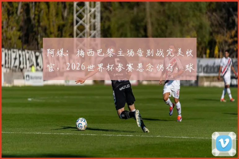 阿媒：梅西巴黎主场告别战完美收官，2026世界杯参赛悬念仍存，球迷关注最新动态
