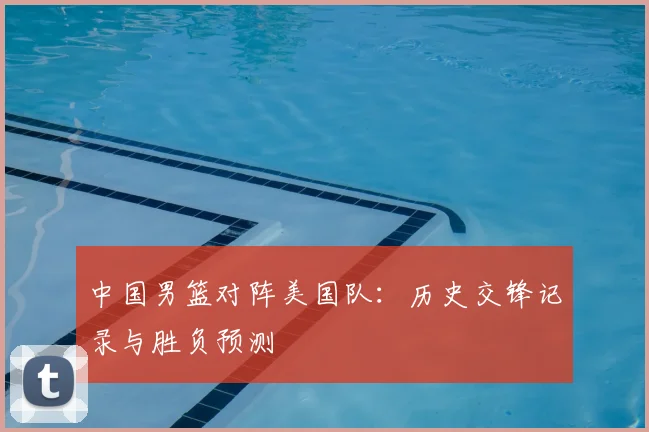 中国男篮对阵美国队：历史交锋记录与胜负预测
