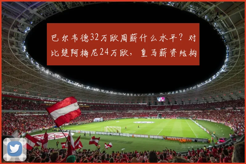 巴尔韦德32万欧周薪什么水平？对比楚阿梅尼24万欧，皇马薪资结构一览
