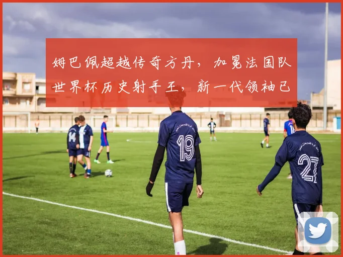 姆巴佩超越传奇方丹，加冕法国队世界杯历史射手王，新一代领袖已就位