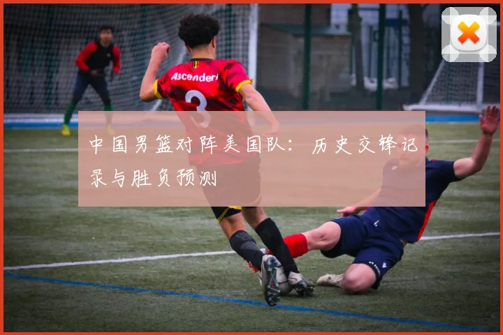 中国男篮对阵美国队：历史交锋记录与胜负预测