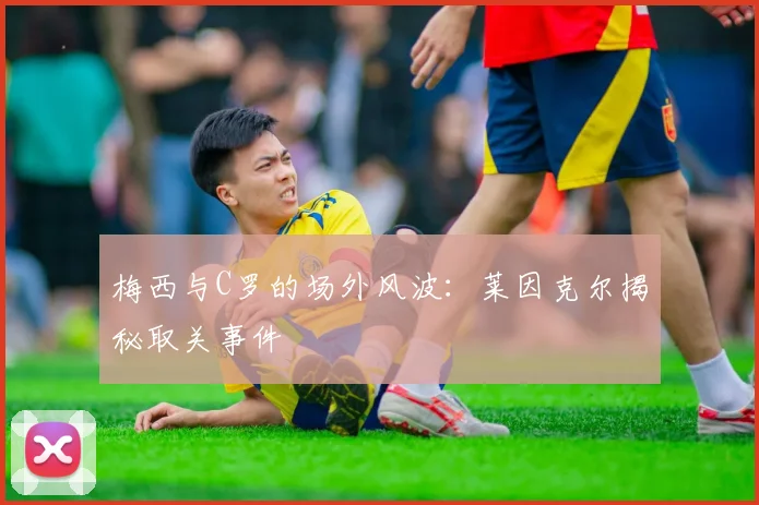 梅西与C罗的场外风波：莱因克尔揭秘取关事件