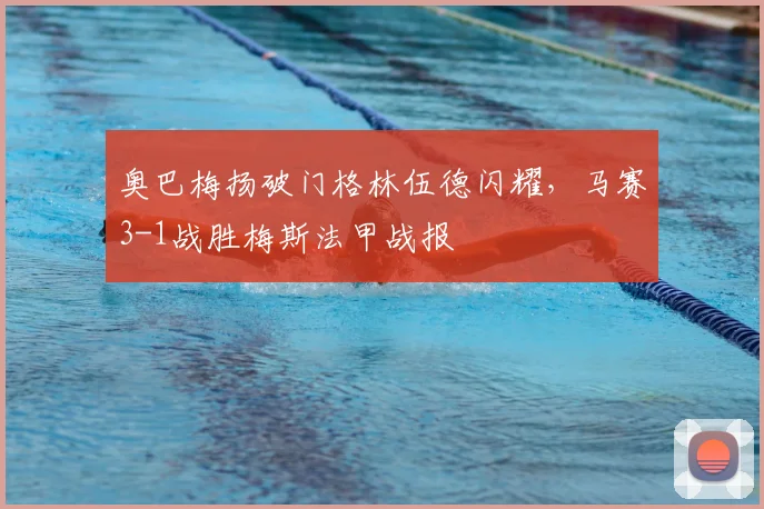奥巴梅扬破门格林伍德闪耀，马赛3-1战胜梅斯法甲战报