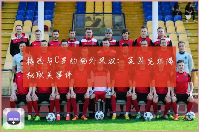 梅西与C罗的场外风波：莱因克尔揭秘取关事件