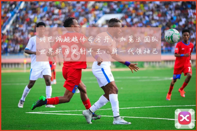 姆巴佩超越传奇方丹，加冕法国队世界杯历史射手王，新一代领袖已就位