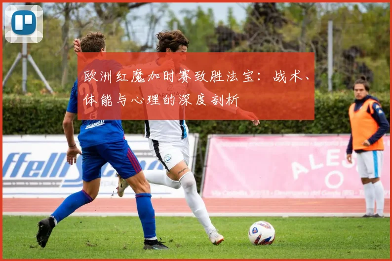 欧洲红魔加时赛致胜法宝：战术、体能与心理的深度剖析
